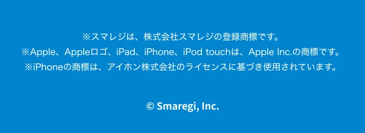 ※スマレジは、株式会社スマレジの登録商標です。※Apple、Appleロゴ、iPad、iPhone、iPod touchは、Apple Inc.の商標です。※iPhoneの商標は、アイホン株式会社のライセンスに基づき使用されています。©Smaregi, Inc.