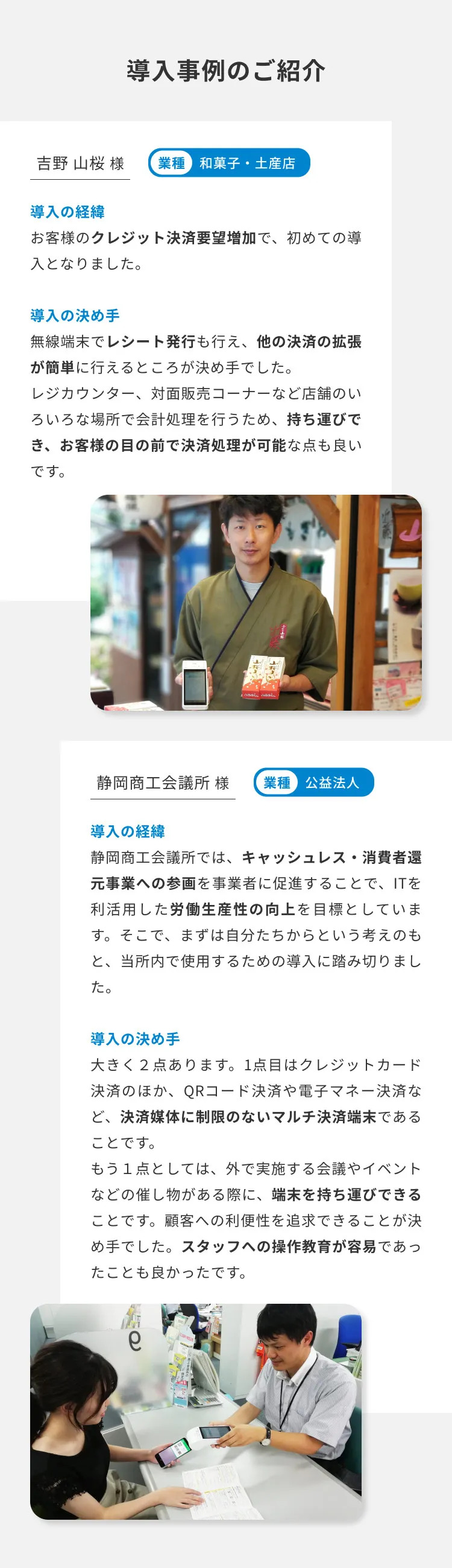 導入事例のご紹介 吉野 山桜 様 業種 和菓子・土産店 導入の経緯 お客様のクレジット決済要望増加で、初めての導入となりました。 導入の決め手 無線端末でレシート発行も行え、他の決済の拡張が簡単に行えるところが決め手でした。 レジカウンター、対面販売コーナーなど店舗のいろいろな場所で会計処理を行うため、持ち運びでき、お客様の目の前で決済処理が可能な点も良いです。 静岡商工会議所 様 業種 公益法人 導入の経緯 静岡商工会議所では、キャッシュレス・消費者還元事業への参画を事業者に促進することで、ITを利活用した労働生産性の向上を目標としています。そこで、まずは自分たちからという考えのもと、当所内で使用するための導入に踏み切りました。 導入の決め手 大きく２点あります。1点目はクレジットカード決済のほか、QRコード決済や電子マネー決済など、決済媒体に制限のないマルチ決済端末であることです。 もう１点としては、外で実施する会議やイベントなどの催し物がある際に、端末を持ち運びできることです。顧客への利便性を追求できることが決め手でした。スタッフへの操作教育が容易であったことも良かったです。