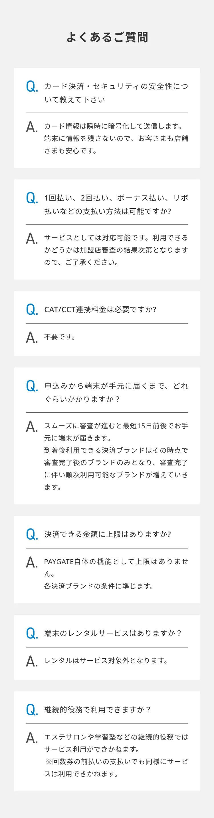 よくあるご質問 カード決済・セキュリティの安全性について教えて下さい カード情報は瞬時に暗号化して送信します。 端末に情報を残さないので、お客さまも店舗さまも安心です。 1回払い、2回払い、ボーナス払い、リボ払いなどの支払い方法は可能ですか? サービスとしては対応可能です。利用できるかどうかは加盟店審査の結果次第となりますので、ご了承ください。 CAT/CCT連携料金は必要ですか? 不要です。 申し込みから端末が利用可能になるまで、どのくらいかかりますか? スムーズに審査が進むと最短15日前後でお手元に端末が届きます。 到着後利用できる決済ブランドはその時点で審査完了後のブランドのみとなり、審査完了に伴い順次利用可能なブランドが増えていきます。 決済できる金額に上限はありますか? PAYGATE自体の機能として上限はありません。 各決済ブランドの条件に準じます。