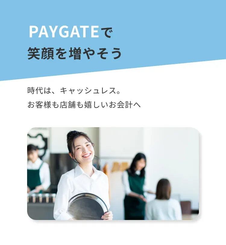 PAYGATEで 笑顔を増やそう 時代は、キャッシュレス。 お客様も店舗も嬉しいお会計へ