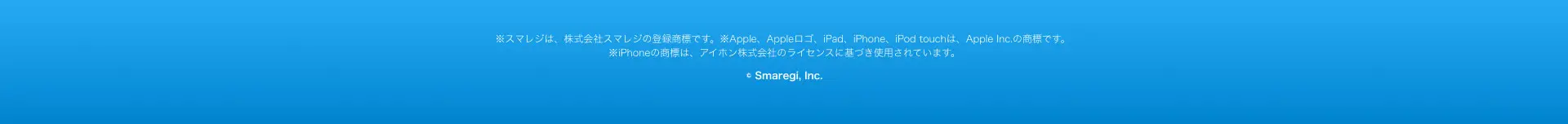 ※スマレジは、株式会社スマレジの登録商標です。 ※Apple、 Appleロゴ、iPad、iPhone、iPod touchは、 Apple Inc. の商標です。 ※iPhoneの商標は、アイホン株式会社のライセンスに基づき使用されています。
© Smaregi, Inc.