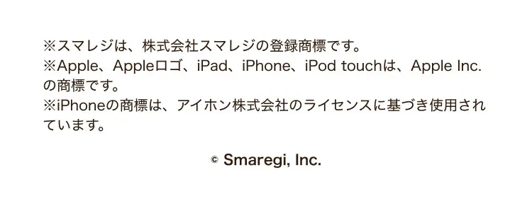 ※スマレジは、株式会社スマレジの登録商標です。※Apple、Appleロゴ、iPad、iPhone、iPod touchは、Apple Inc.の商標です。※iPhoneの商標は、アイホン株式会社のライセンスに基づき使用されています。©Smaregi, Inc.