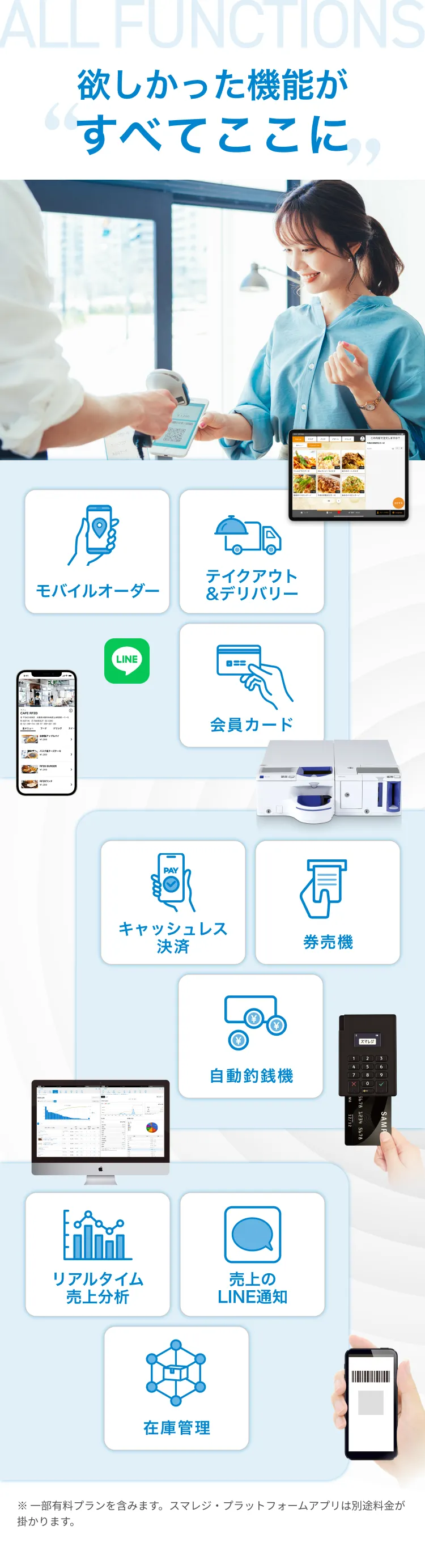 欲しかった機能がすべてここに モバイルオーダー テイクアウト&デリバリー 会員カード リアルタイム売上分析 売上のLINE通知 在庫管理 キャッシュレス決済 券売機 自動釣銭機 ※ 一部有料プランを含みます。スマレジ・プラットフォームアプリは別途料金が掛かります。
