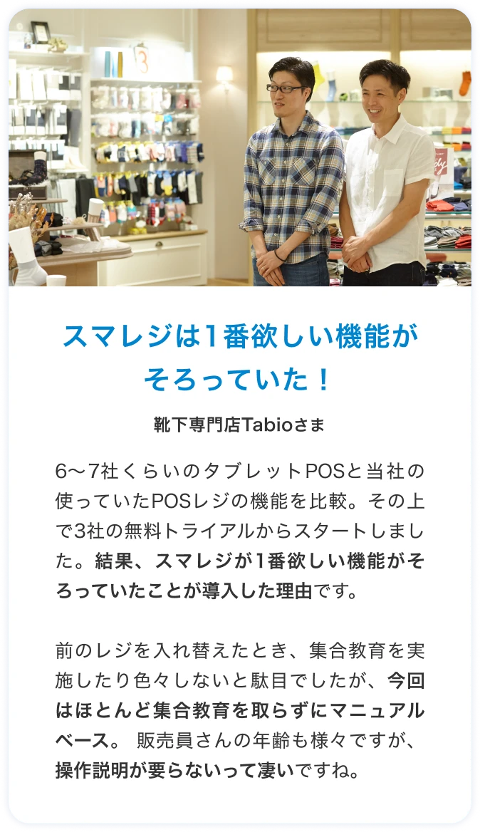 スマレジは1番欲しい機能がそろっていた！靴下専門店Tabioさま 6～7社くらいのタブレットPOSと当社の使っていたPOSレジの機能を比較。その上で3社の無料トライアルからスタートしました。結果、スマレジが1番欲しい機能がそろっていたことが導入した理由です。前のレジを入れ替えたとき、集合教育を実施したり色々しないと駄目でしたが、今回はほとんど集合教育を取らずにマニュアルベース。 販売員さんの年齢も様々ですが、操作説明が要らないって凄いですね。