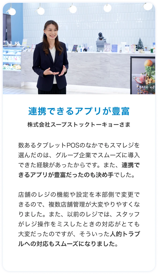 連携できるアプリが豊富 株式会社スープストックトーキョーさま 数あるタブレットPOSのなかでもスマレジを選んだのは、グループ企業でスムーズに導入できた経験があったからです。また、連携できるアプリが豊富だったのも決め手でした。店舗のレジの機能や設定を本部側で変更できるので、複数店舗管理が大変やりやすくなりました。また、以前のレジでは、スタッフがレジ操作をミスしたときの対応がとても大変だったのですが、そういった人的トラブルへの対応もスムーズになりました。