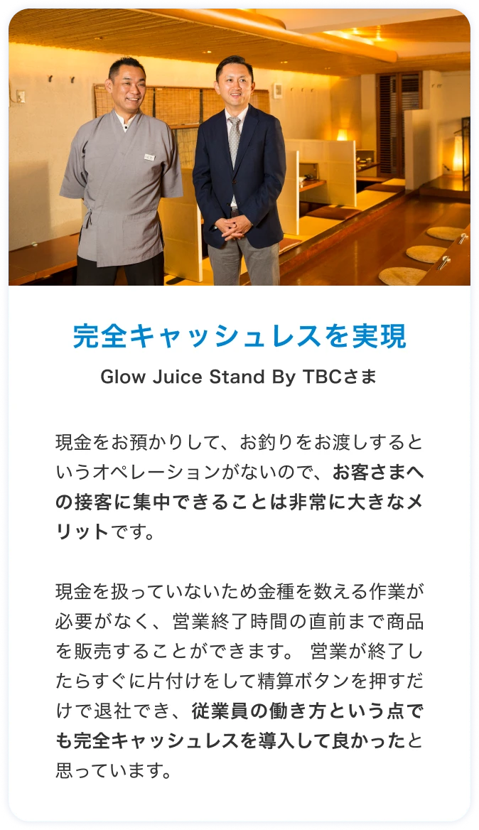 完全キャッシュレスを実現 glow juice stand by TBCさま 現金をお預かりして、お釣りをお渡しするというオペレーションがないので、お客さまへの接客に集中できることは非常に大きなメリットです。現金を扱っていないため金種を数える作業が必要がなく、営業終了時間の直前まで商品を販売することができます。 営業が終了したらすぐに片付けをして精算ボタンを押すだけで退社でき、従業員の働き方という点でも完全キャッシュレスを導入して良かったと思っています。