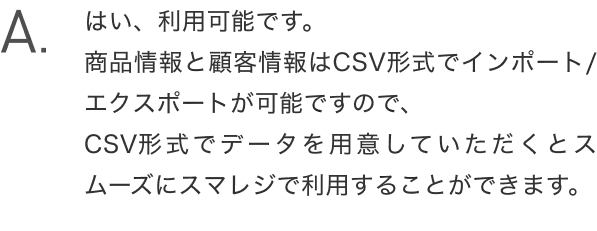 A.はい、利用可能です。商品情報と顧客情報はCSV形式でインポート/エクスポートが可能ですので、CSV形式でデータを用意していただくとスムーズにスマレジで利用することができます。