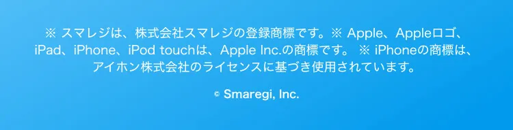 ※ スマレジは、株式会社スマレジの登録商標です。※ Apple、Appleロゴ、iPad、iPhone、iPod touchは、Apple Inc.の商標です。 ※ iPhoneの商標は、アイホン株式会社のライセンスに基づき使用されています。© Smaregi, Inc.