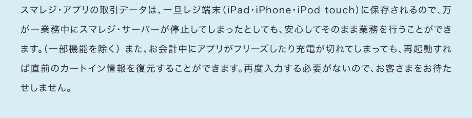 スマレジ・アプリの取引データは、一旦レジ端末（iPad・iPhone・iPod touch）に保存されるので、万が一業務中にスマレジ・サーバーが停止してしまったとしても、安心してそのまま業務を行うことができます。（一部機能を除く） また、お会計中にアプリがフリーズしたり充電が切れてしまっても、再起動すれば直前のカートイン情報を復元することができます。再度入力する必要がないので、お客さまをお待たせしません。