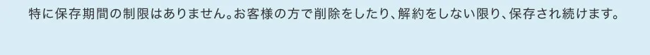 特に保存期間の制限はありません。お客様の方で削除をしたり、解約をしない限り、保存され続けます。