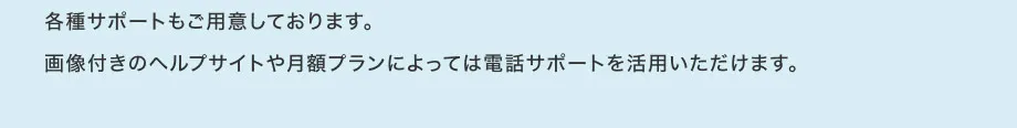 各種サポートもご用意しております。
                        画像付きのヘルプサイトや月額プランによっては電話サポートを活用いただけます。