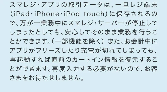 スマレジ・アプリの取引データは、一旦レジ端末（iPad・iPhone・iPod touch）に保存されるので、万が一業務中にスマレジ・サーバーが停止してしまったとしても、安心してそのまま業務を行うことができます。（一部機能を除く） また、お会計中にアプリがフリーズしたり充電が切れてしまっても、再起動すれば直前のカートイン情報を復元することができます。再度入力する必要がないので、お客さまをお待たせしません。