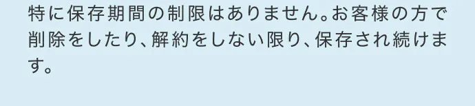 特に保存期間の制限はありません。お客様の方で削除をしたり、解約をしない限り、保存され続けます。