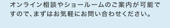 オンライン相談やショールームのご案内が可能ですので、まずはお気軽にお問い合わせください。