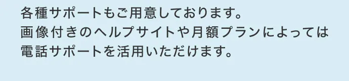 各種サポートもご用意しております。
                        画像付きのヘルプサイトや月額プランによっては電話サポートを活用いただけます。