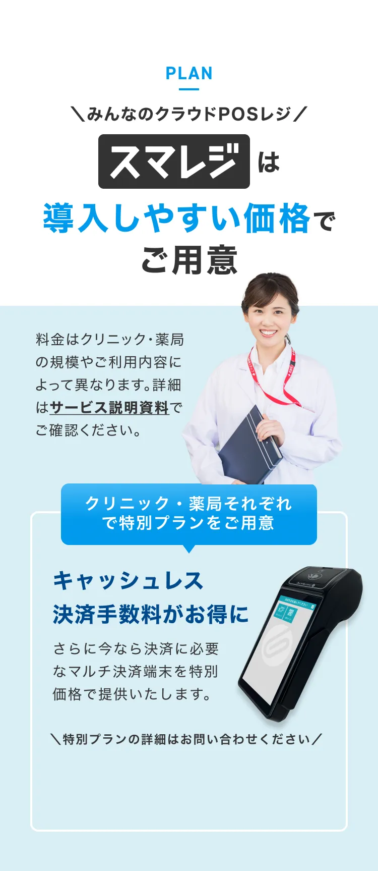 みんなのクラウドPOSレジ スマレジは導入しやすい価格でご用意キャッシュレス。料金はクリニック・薬局の規模やご利用内容によって異なります。詳細はサービス説明資料でご確認ください。キャッシュレス
                決済手数料がお得に。さらに今なら決済に必要なマルチ決済端末を特別価格で提供いたします。