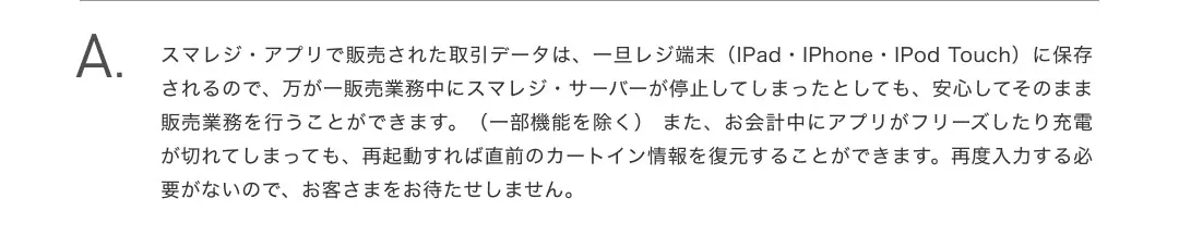 スマレジ・アプリで販売された取引データは、一旦レジ端末（iPad・iPhone・iPod touch）に保存されるので、万が一販売業務中にスマレジ・サーバーが停止してしまったとしても、安心してそのまま販売業務を行うことができます。（一部機能を除く） また、お会計中にアプリがフリーズしたり充電が切れてしまっても、再起動すれば直前のカートイン情報を復元することができます。再度入力する必要がないので、お客さまをお待たせしません。