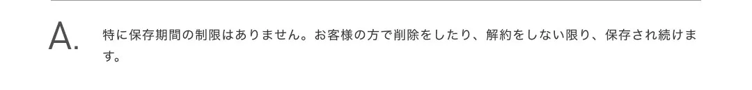 特に保存期間の制限はありません。お客様の方で削除をしたり、解約をしない限り、保存され続けます。