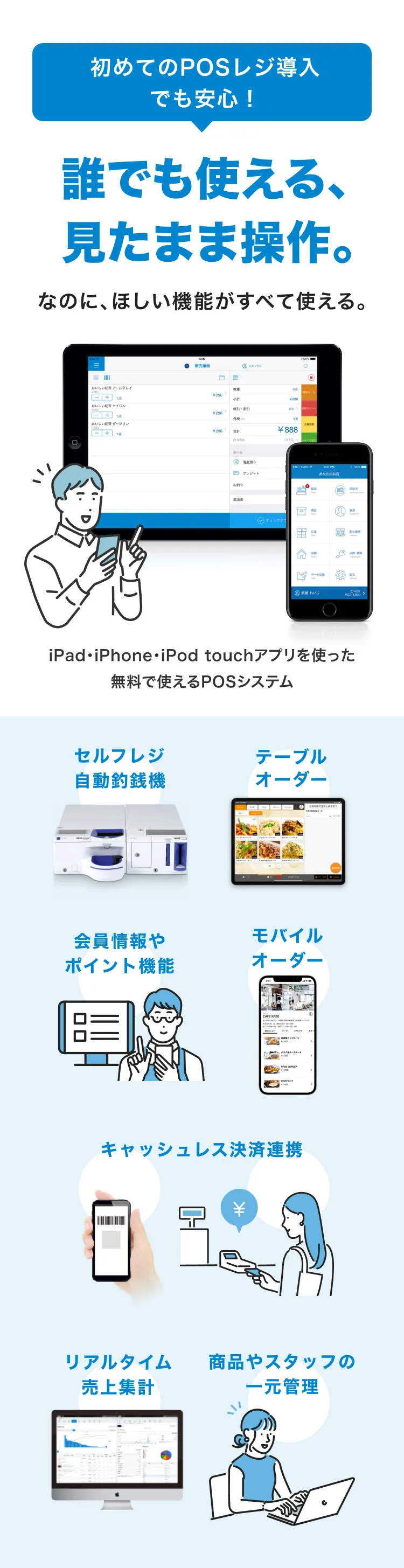 初めてのPOSレジ導入でも安心！誰でも使える、 見たまま操作。なのに、ほしい機能がすべて使える。iPad・iPhone・iPod touchアプリを使った無料で使えるPOSシステム セルフレジ自動釣銭機 テーブルオーダー モバイルオーダー 会員情報やポイント機能 キャッシュレス決済連携 リアルタイム売上集計 商品やスタッフの一元管理