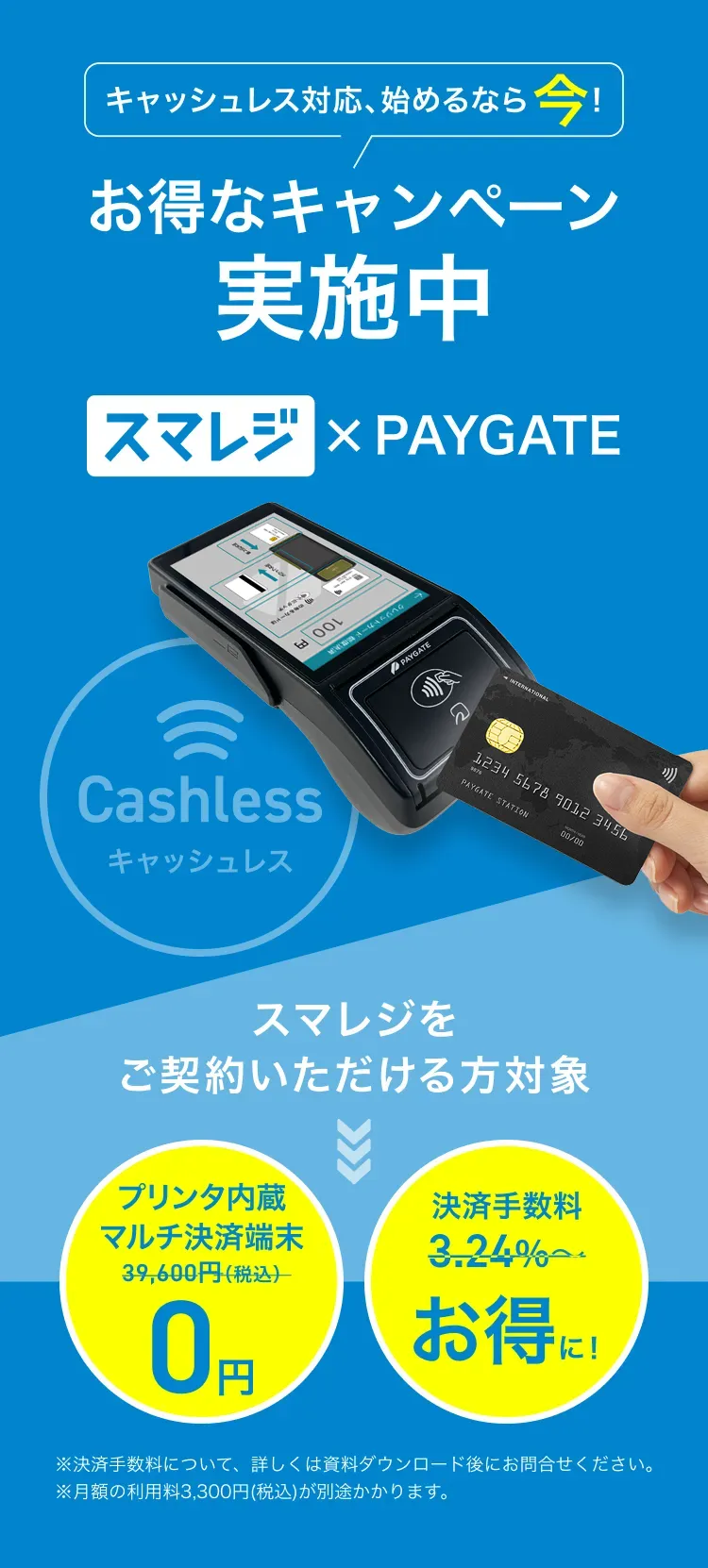 キャッシュレス対応、始めるなら今!お得なキャンペーン
              実施中 スマレジ×PAYGATE スマレジをご契約いただける方対象 ※決済手数料について、詳しくは資料ダウンロード後にお問合せください。※月額の利用料3,300円(税込)が別途かかります。 プリンタ内蔵マルチ決済端末0円 決済手数料お得に！