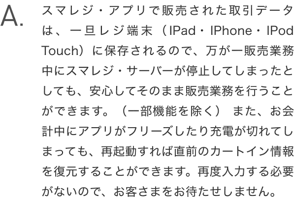 A.スマレジ・アプリで販売された取引データは、一旦レジ端末（iPad・iPhone・iPod touch）に保存されるので、万が一販売業務中にスマレジ・サーバーが停止してしまったとしても、安心してそのまま販売業務を行うことができます。（一部機能を除く） また、お会計中にアプリがフリーズしたり充電が切れてしまっても、再起動すれば直前のカートイン情報を復元することができます。再度入力する必要がないので、お客さまをお待たせしません。