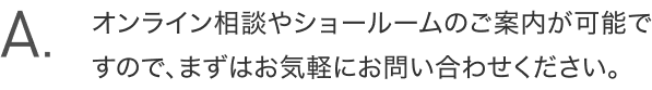 A.オンライン相談やショールームのご案内が可能ですので、まずはお気軽にお問い合わせください。
