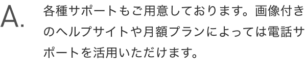 A.各種サポートもご用意しております。画像付きのヘルプサイトや月額プランによっては電話サポートを活用いただけます。