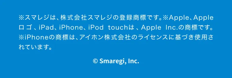 ※スマレジは、株式会社スマレジの登録商標です。※Apple、Appleロゴ、iPad、iPhone、iPod touchは、Apple Inc.の商標です。※iPhoneの商標は、アイホン株式会社のライセンスに基づき使用されています。©Smaregi, Inc.