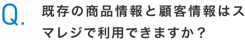 Q.既存の商品情報と顧客情報はスマレジで利用できますか？