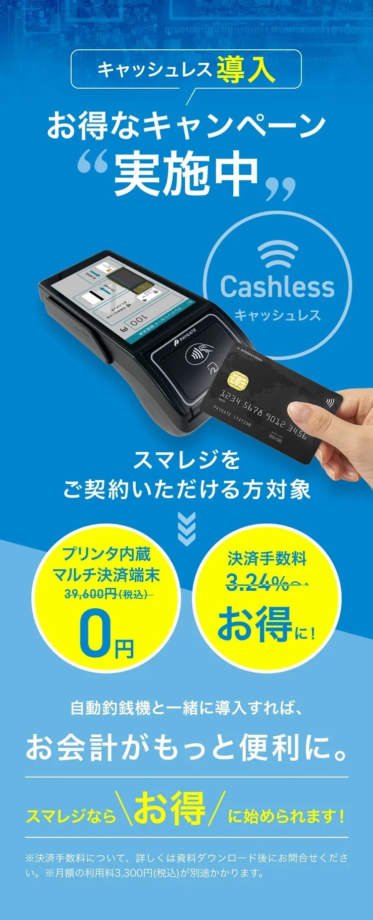 キャッシュレス導入 お得なキャンペーン“実施中” Cashless(キャッシュレス) スマレジをご契約いただける方対象 プリンタ内蔵マルチ決済端末0円 決済手数料お得に！ 自動釣銭機と一緒に導入すれば、お会計がもっと便利に。 スマレジならお得に始められます！ ※決済手数料について、詳しくは資料ダウンロード後にお問合せください。※月額の利用料3,300円(税込)が別途かかります。