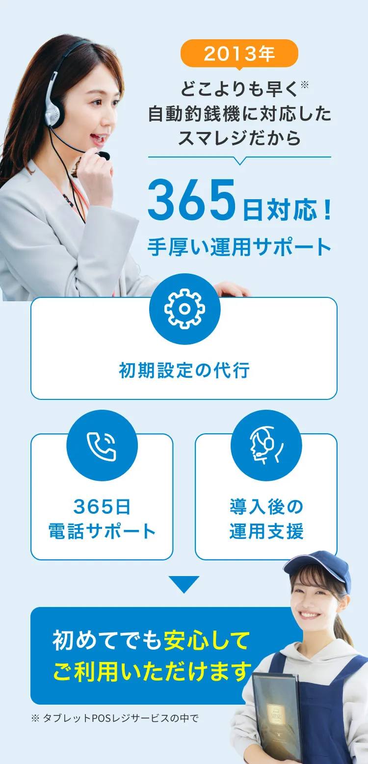 2013年どこよりも早く※自動釣銭機に対応したスマレジだから365日対応！手厚い運用サポート 初期設定の代行 365日電話サポート 導入後の運用支援 初めてでも安心してご利用いただけます ※タブレットPOSレジサービスの中で