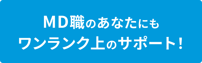 MD職のあなたにもワンランク上のサポート！