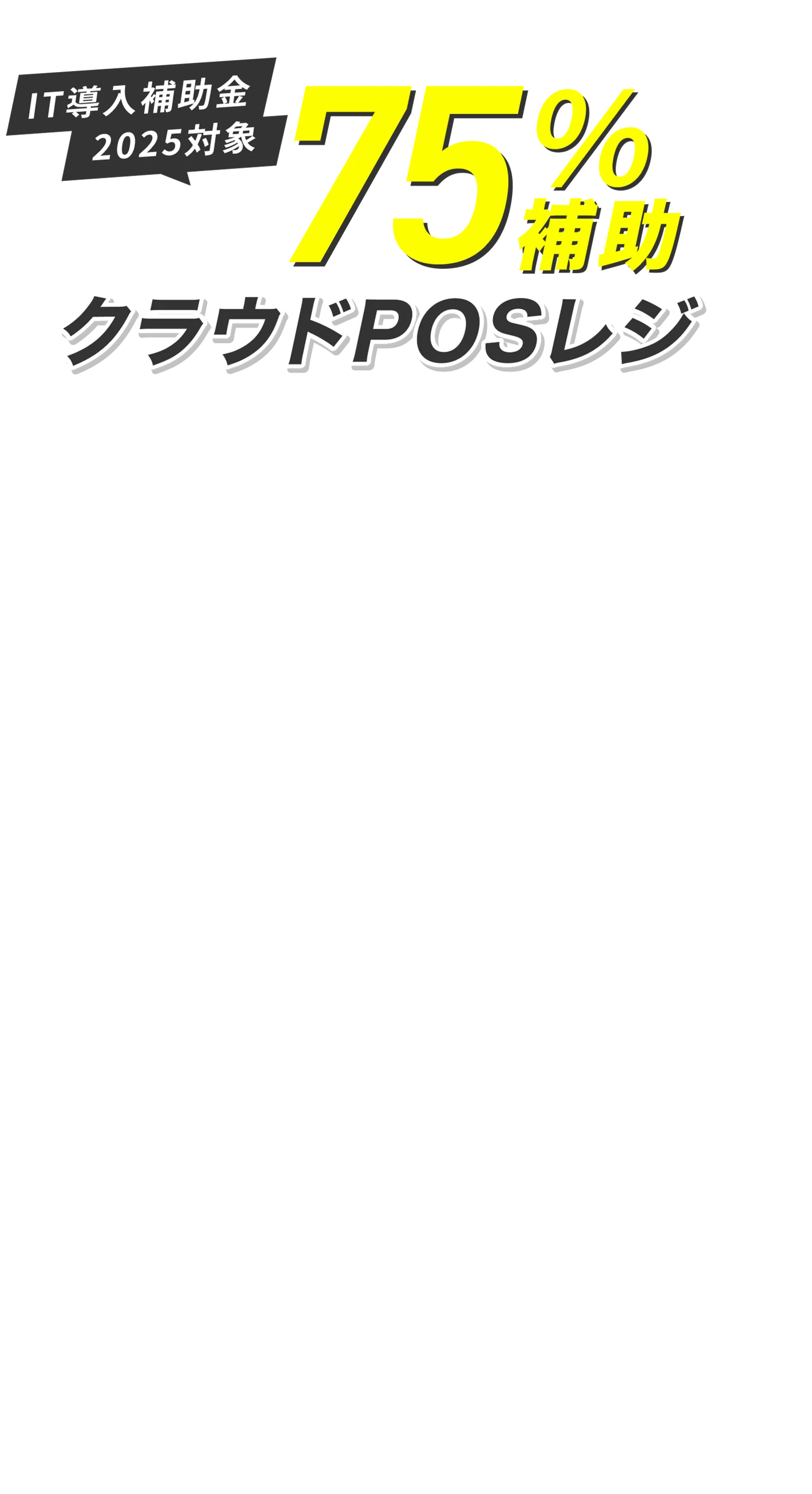 IT導入補助金対象 最大で75％補助 ※1 クラウドPOSレジを始めよう！