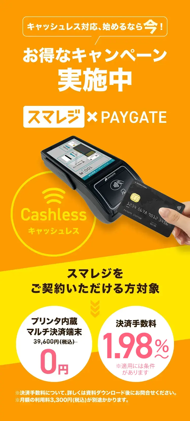 キャッシュレス対応、始めるなら今! お得なキャンペーン実施中 スマレジ × PAYGATE Cashless キャッシュレス スマレジをご契約いただける方対象 プリンタ内蔵 マルチ決済端末 0円 決済手数料 お得に！ ※決済手数料について、詳しくは資料ダウンロード後にお問合せください。※月額の利用料3,300円(税込)が別途かかります。