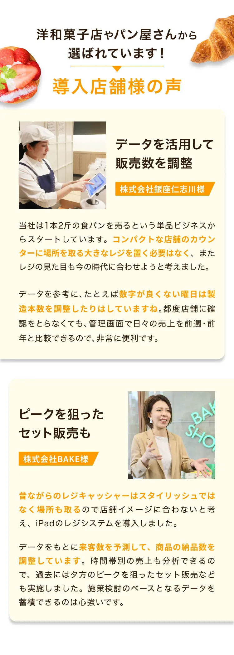洋和菓子店やパン屋さんから選ばれています！導入店舗様の声 データを活用して販売数を調整 株式会社銀座仁志川様 当社は1本2斤の食パンを売るという単品ビジネスからスタートしています。コンパクトな店舗のカウンターに場所を取る大きなレジを置く必要はなく、またレジの見た目も今の時代に合わせようと考えました。データを参考に、たとえば数字が良くない曜日は製造本数を調整したりはしていますね。都度店舗に確認をとらなくても、管理画面で日々の売上を前週・前年と比較できるので、非常に便利です。 ピークを狙ったセット販売も 株式会社BAKE様 昔ながらのレジキャッシャーはスタイリッシュではなく場所も取るので店舗イメージに合わないと考え、iPadのレジシステムを導入しました。データをもとに来客数を予測して、商品の納品数を調整しています。時間帯別の売上も分析できるので、過去には夕方のピークを狙ったセット販売なども実施しました。施策検討のベースとなるデータを蓄積できるのは心強いです。