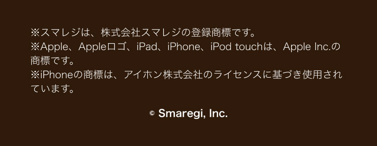 ※スマレジは、 株式会社スマレジの登録商標です。
※Apple、Appleロゴ、 iPad、iPhone、iPod touchは、 Apple Inc.の
商標です。
※iPhoneの商標は、アイホン株式会社のライセンスに基づき使用され
ています。
Smaregi, Inc.