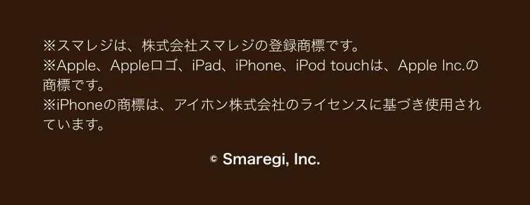 ※スマレジは、 株式会社スマレジの登録商標です。※Apple、Appleロゴ、 iPad、iPhone、iPod touchは、 Apple Inc.の商標です。※iPhoneの商標は、アイホン株式会社のライセンスに基づき使用されています。Smaregi, Inc.