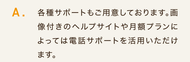 各種サポートもご用意しております。 画像付きのヘルプサイトや月額プランに
よっては電話サポートを活用いただけます。