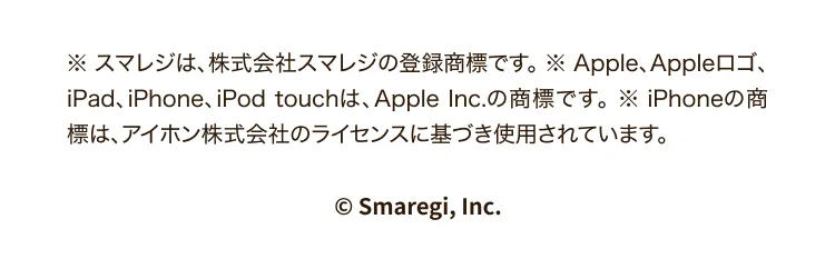※スマレジは、株式会社スマレジの登録商標です。※Apple、Appleロゴ、iPad、iPhone、iPod touchは、Apple Inc.の商標です。※iPhoneの商標は、アイホン株式会社のライセンスに基づき使用されています。© Smaregi, Inc.