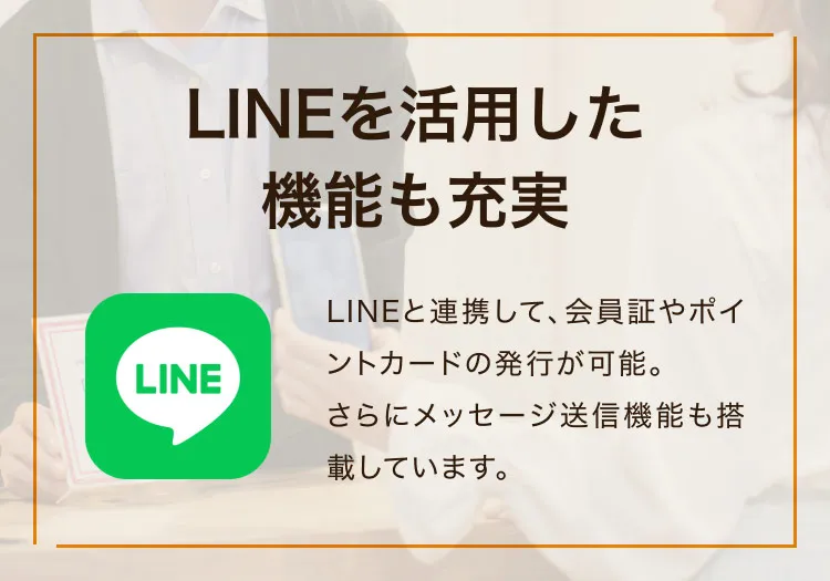 LINEを活用した機能も充実 LINEと連携して、会員証やポイントカードの発行が可能。さらにメッセージ送信機能も搭載しています。