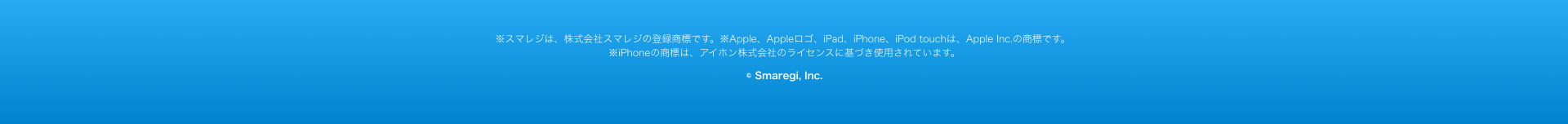 ※スマレジは、株式会社スマレジの登録商標です。 ※Apple、 Appleロゴ、iPad、iPhone、iPod touchは、 Apple Inc. の商標です。 ※iPhoneの商標は、アイホン株式会社のライセンスに基づき使用されています。
© Smaregi, Inc.
