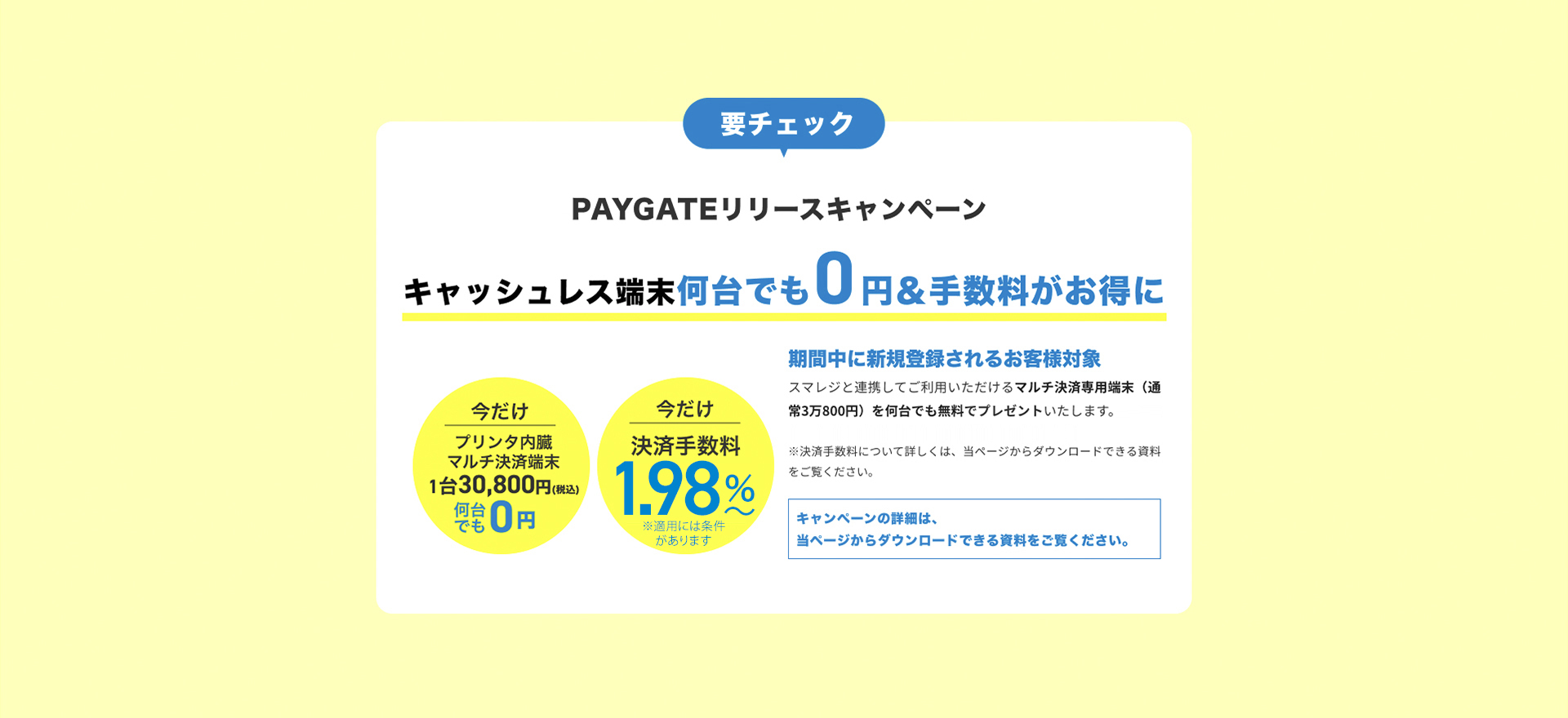 要チェック PAYGATEリリースキャンペーン キャッシュレス端末0円＆手数料割引 今だけプリンタ内蔵マルチ決済端末28,000円>0円
        今だけ決済手数料3.24%〜>引き下げ 期間中に新規登録されるお客様対象 スマレジと連携してご利用いただけるマルチ決済専用端末（通常2万8000円）を無料でプレゼントいたします。さらに今お申し込み頂ければ、決済手数料がずっとお得に。クリニックなど医療サービスはさらにお得な手数料でご利用頂けます。
        ※決済手数料について詳しくは、当ページからダウンロードできる資料をご覧ください。キャンペーンの詳細は、当ページからダウンロードできる資料をご覧ください。