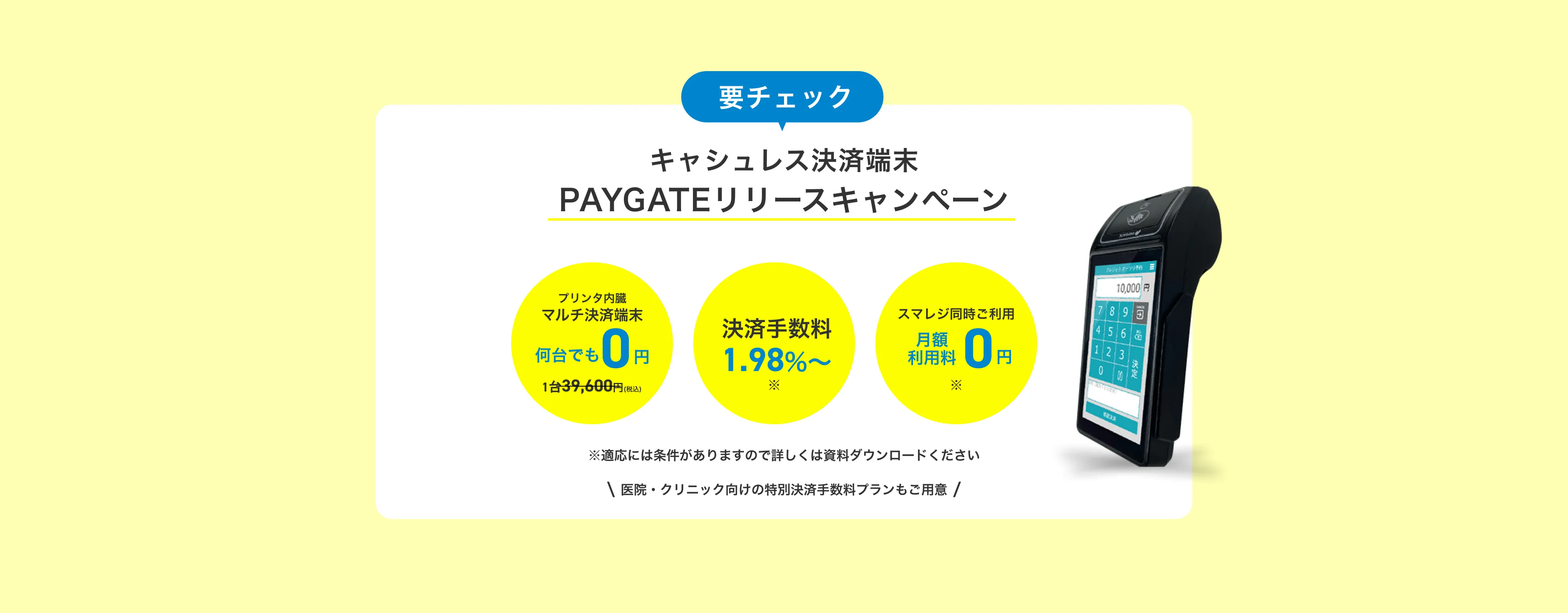 要チェック PAYGATEリリースキャンペーン キャッシュレス端末0円＆手数料割引 今だけプリンタ内蔵マルチ決済端末28,000円>0円
        今だけ決済手数料3.24%〜>引き下げ 期間中に新規登録されるお客様対象 スマレジと連携してご利用いただけるマルチ決済専用端末（通常2万8000円）を無料でプレゼントいたします。さらに今お申し込み頂ければ、決済手数料がずっとお得に。クリニックなど医療サービスはさらにお得な手数料でご利用頂けます。
        ※決済手数料について詳しくは、当ページからダウンロードできる資料をご覧ください。キャンペーンの詳細は、当ページからダウンロードできる資料をご覧ください。
