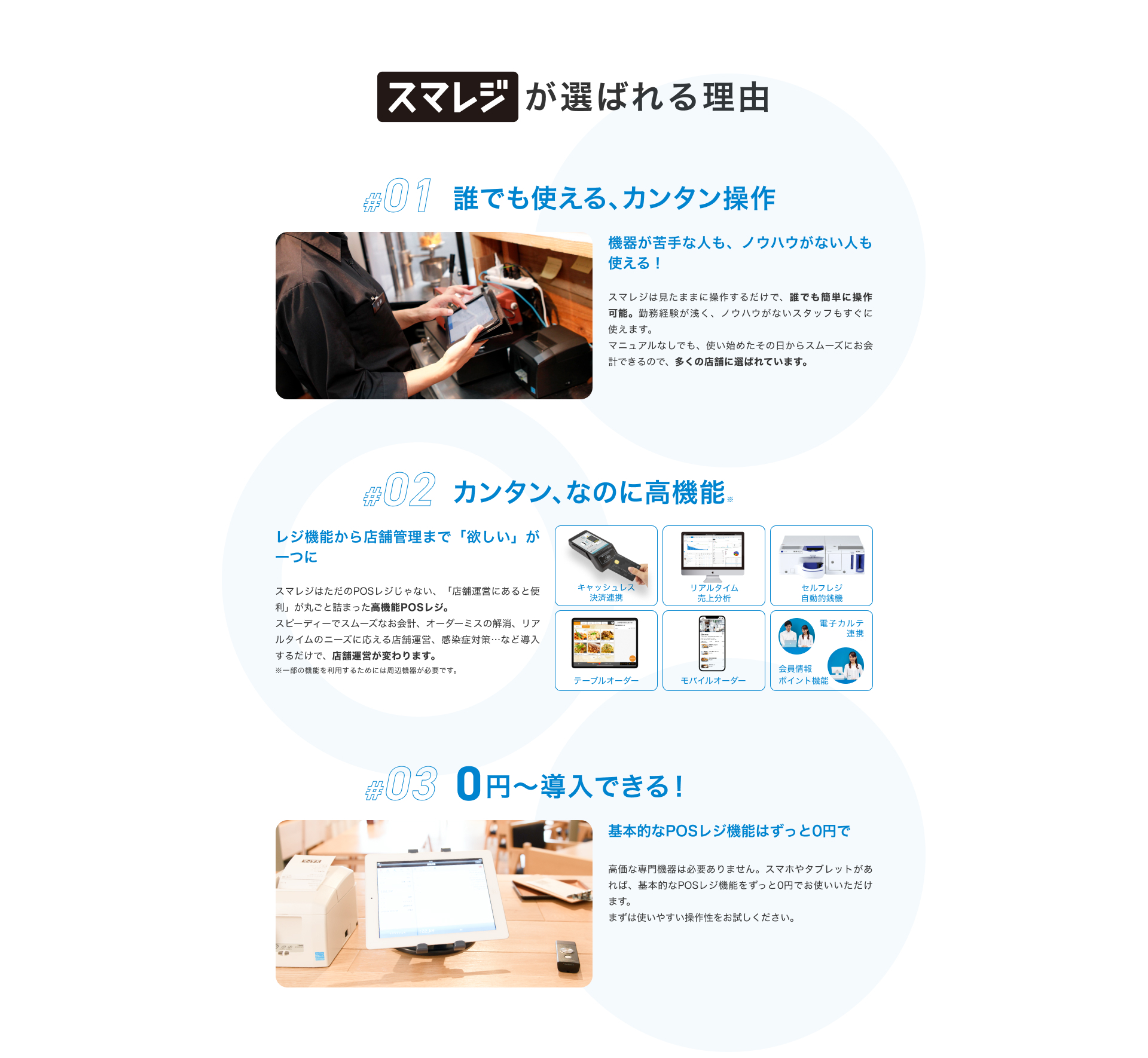 スマレジが選ばれる理由 #01 誰でも使える、カンタン操作 機器が苦手な人も、ノウハウがない人も使える！ スマレジは見たままに操作するだけで、誰でも簡単に操作可能。勤務経験が浅く、ノウハウがないスタッフもすぐに使えます。 マニュアルなしでも、使い始めたその日からスムーズにお会計できるので、多くの店舗に選ばれています。 #02 カンタン、なのに高機能※ レジ機能から店舗管理まで「欲しい」が一つに スマレジはただのPOSレジじゃない、「店舗運営にあると便利」が丸ごと詰まった高機能POSレジ。スピーディーでスムーズなお会計、オーダーミスの解消、リアルタイムのニーズに応える店舗運営、感染症対策…など導入するだけで、店舗運営が変わります。 ※一部の機能を利用するためには周辺機器が必要です。 #03 0円〜導入できる！ 基本的なPOSレジ機能はずっと0円で 高価な専門機器は必要ありません。スマホやタブレットがあれば、基本的なPOSレジ機能をずっと0円でお使いいただけます。 まずは使いやすい操作性をお試しください。