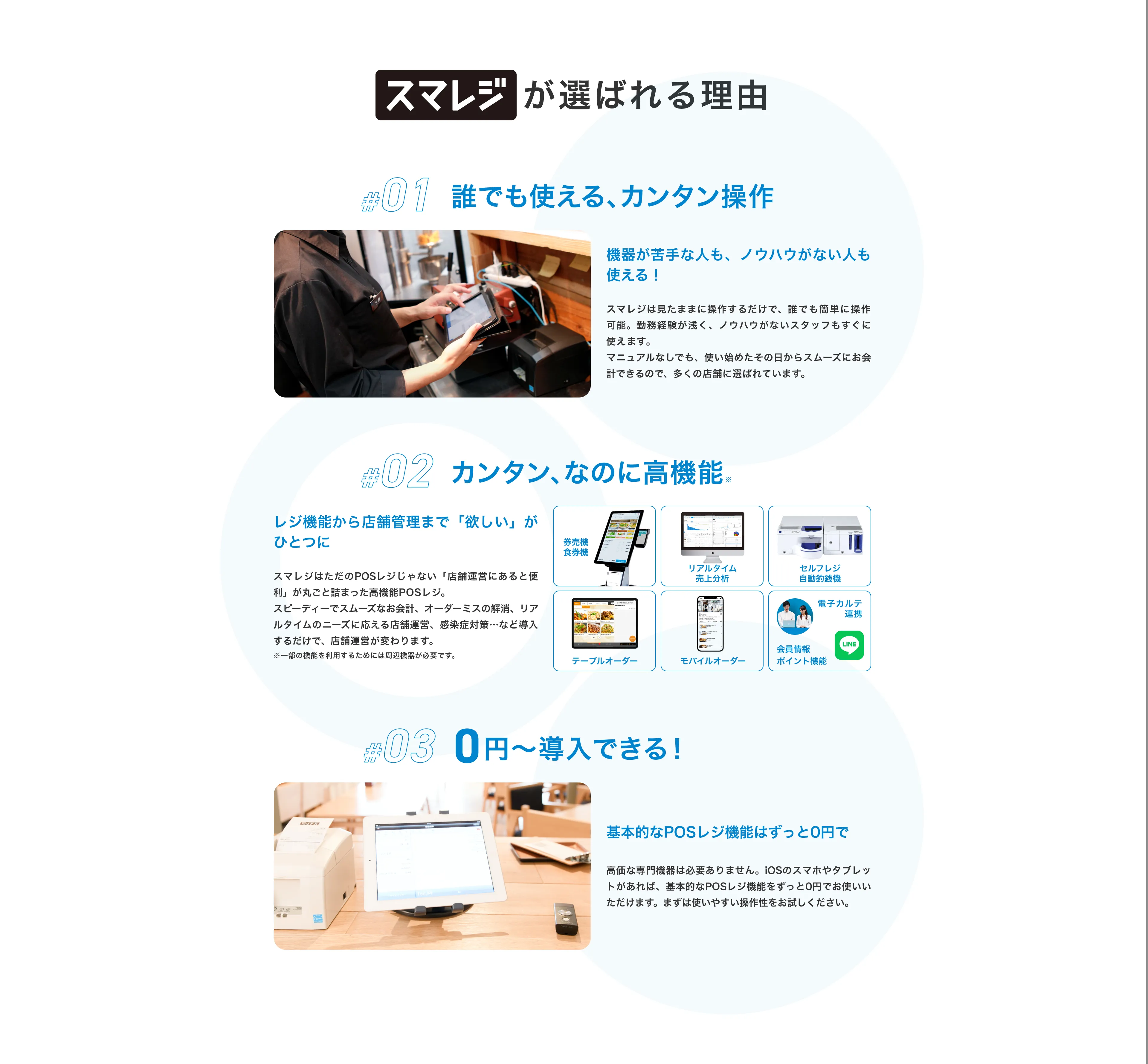 スマレジが選ばれる理由 #01 誰でも使える、カンタン操作 機器が苦手な人も、ノウハウがない人も使える！ スマレジは見たままに操作するだけで、誰でも簡単に操作可能。勤務経験が浅く、ノウハウがないスタッフもすぐに使えます。 マニュアルなしでも、使い始めたその日からスムーズにお会計できるので、多くの店舗に選ばれています。 #02 カンタン、なのに高機能※ レジ機能から店舗管理まで「欲しい」が一つに スマレジはただのPOSレジじゃない、「店舗運営にあると便利」が丸ごと詰まった高機能POSレジ。スピーディーでスムーズなお会計、オーダーミスの解消、リアルタイムのニーズに応える店舗運営、感染症対策…など導入するだけで、店舗運営が変わります。 ※一部の機能を利用するためには周辺機器が必要です。 #03 0円〜導入できる！ 基本的なPOSレジ機能はずっと0円で 高価な専門機器は必要ありません。スマホやタブレットがあれば、基本的なPOSレジ機能をずっと0円でお使いいただけます。 まずは使いやすい操作性をお試しください。