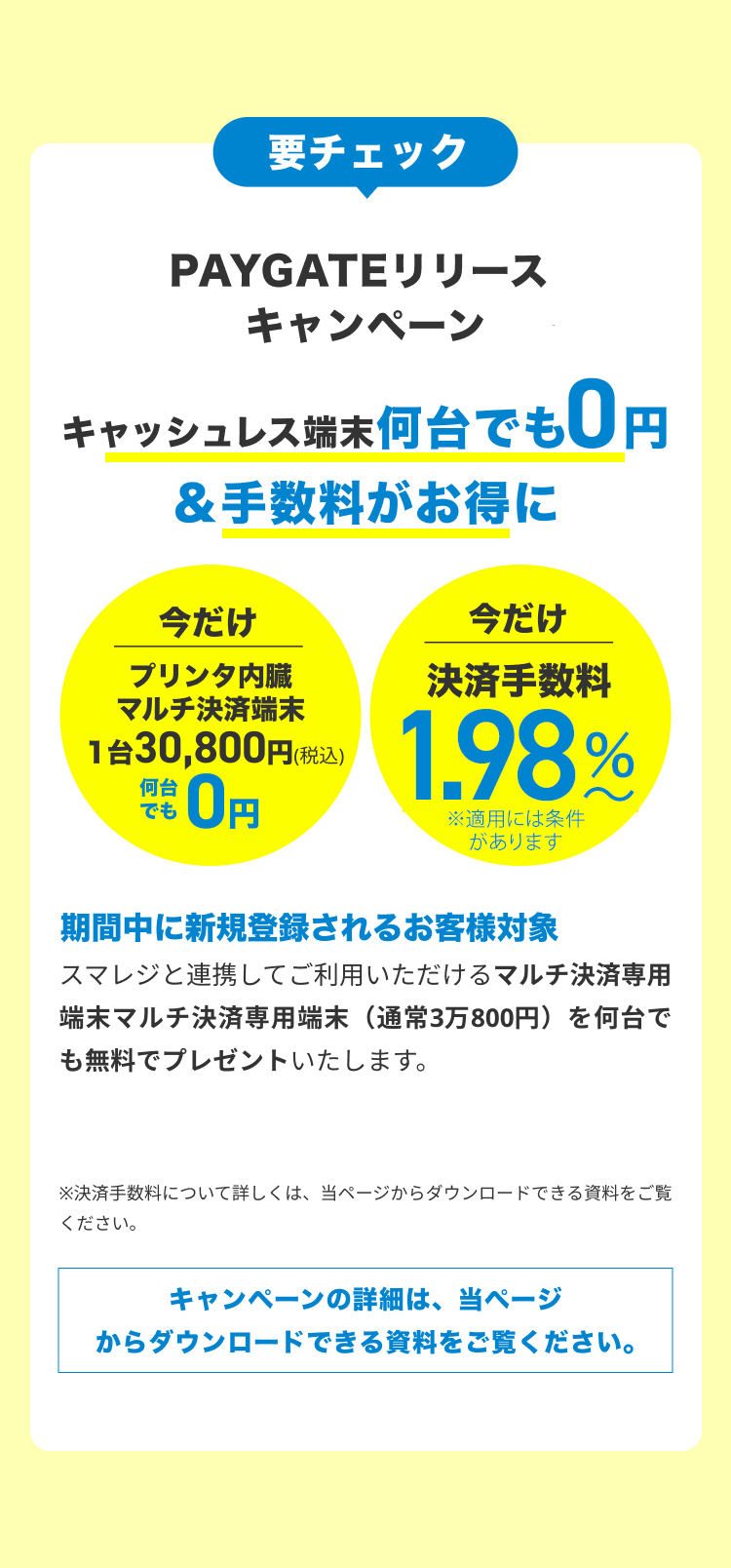 要チェック PAYGATEリリースキャンペーン キャッシュレス端末0円＆手数料割引 今だけプリンタ内蔵マルチ決済端末28,000円>0円
        今だけ決済手数料3.24%〜>引き下げ 期間中に新規登録されるお客様対象 スマレジと連携してご利用いただけるマルチ決済専用端末（通常2万8000円）を無料でプレゼントいたします。さらに今お申し込み頂ければ、決済手数料がずっとお得に。クリニックなど医療サービスはさらにお得な手数料でご利用頂けます。
        ※決済手数料について詳しくは、当ページからダウンロードできる資料をご覧ください。キャンペーンの詳細は、当ページからダウンロードできる資料をご覧ください。