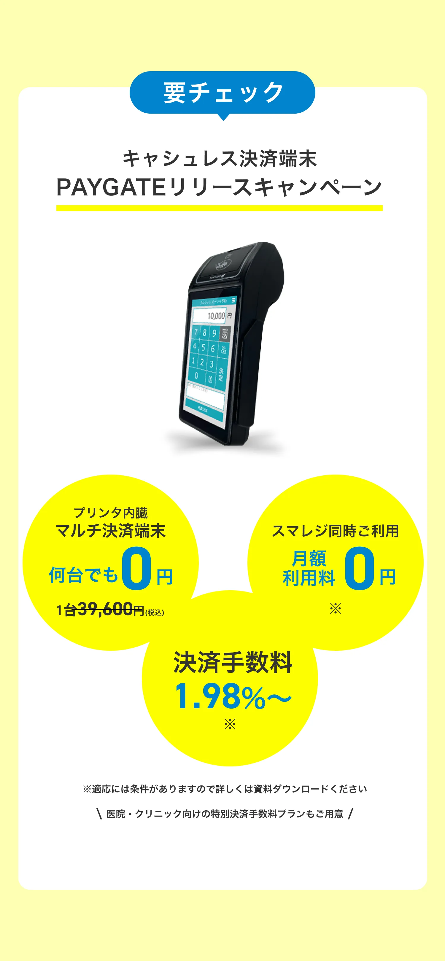要チェック PAYGATEリリースキャンペーン キャッシュレス端末0円＆手数料割引 今だけプリンタ内蔵マルチ決済端末28,000円>0円
        今だけ決済手数料3.24%〜>引き下げ 期間中に新規登録されるお客様対象 スマレジと連携してご利用いただけるマルチ決済専用端末（通常2万8000円）を無料でプレゼントいたします。さらに今お申し込み頂ければ、決済手数料がずっとお得に。クリニックなど医療サービスはさらにお得な手数料でご利用頂けます。
        ※決済手数料について詳しくは、当ページからダウンロードできる資料をご覧ください。キャンペーンの詳細は、当ページからダウンロードできる資料をご覧ください。