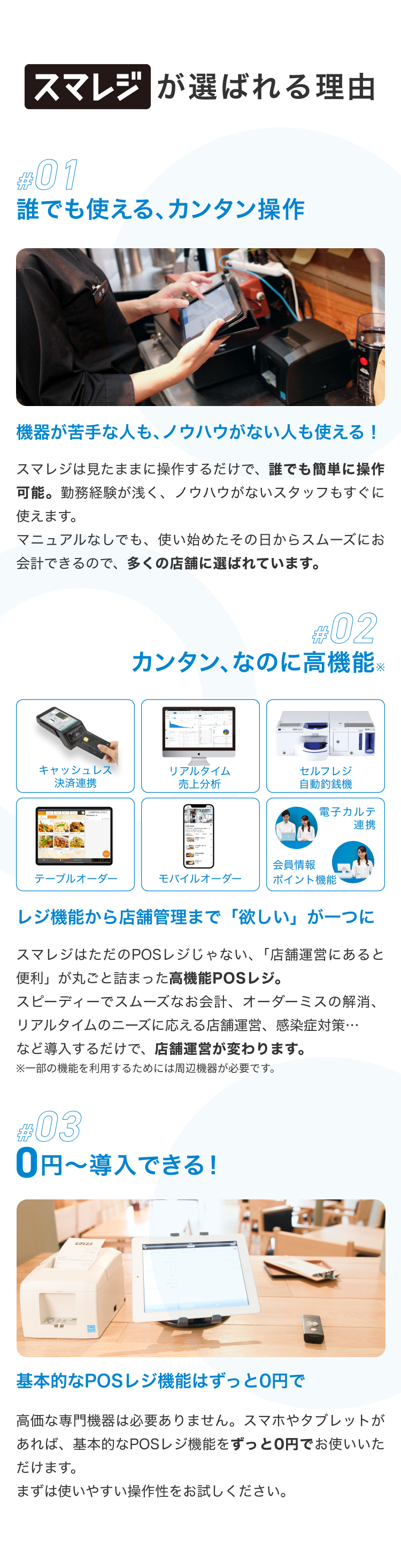 スマレジが選ばれる理由 #01 誰でも使える、カンタン操作 機器が苦手な人も、ノウハウがない人も使える！ スマレジは見たままに操作するだけで、誰でも簡単に操作可能。勤務経験が浅く、ノウハウがないスタッフもすぐに使えます。 マニュアルなしでも、使い始めたその日からスムーズにお会計できるので、多くの店舗に選ばれています。 #02 カンタン、なのに高機能※ レジ機能から店舗管理まで「欲しい」が一つに スマレジはただのPOSレジじゃない、「店舗運営にあると便利」が丸ごと詰まった高機能POSレジ。スピーディーでスムーズなお会計、オーダーミスの解消、リアルタイムのニーズに応える店舗運営、感染症対策…など導入するだけで、店舗運営が変わります。 ※一部の機能を利用するためには周辺機器が必要です。 #03 0円〜導入できる！ 基本的なPOSレジ機能はずっと0円で 高価な専門機器は必要ありません。スマホやタブレットがあれば、基本的なPOSレジ機能をずっと0円でお使いいただけます。 まずは使いやすい操作性をお試しください。