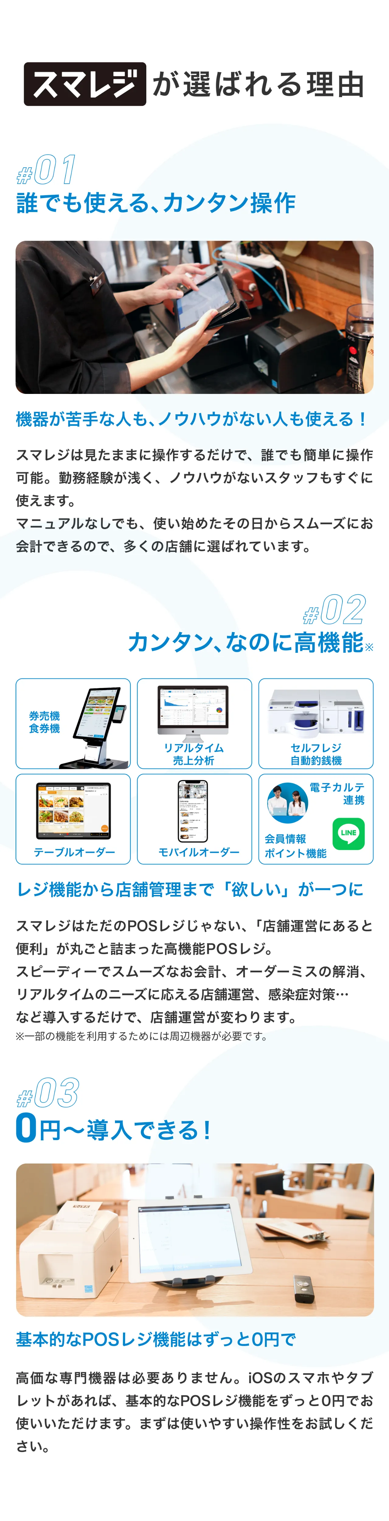 スマレジが選ばれる理由 #01 誰でも使える、カンタン操作 機器が苦手な人も、ノウハウがない人も使える！ スマレジは見たままに操作するだけで、誰でも簡単に操作可能。勤務経験が浅く、ノウハウがないスタッフもすぐに使えます。 マニュアルなしでも、使い始めたその日からスムーズにお会計できるので、多くの店舗に選ばれています。 #02 カンタン、なのに高機能※ レジ機能から店舗管理まで「欲しい」が一つに スマレジはただのPOSレジじゃない、「店舗運営にあると便利」が丸ごと詰まった高機能POSレジ。スピーディーでスムーズなお会計、オーダーミスの解消、リアルタイムのニーズに応える店舗運営、感染症対策…など導入するだけで、店舗運営が変わります。 ※一部の機能を利用するためには周辺機器が必要です。 #03 0円〜導入できる！ 基本的なPOSレジ機能はずっと0円で 高価な専門機器は必要ありません。スマホやタブレットがあれば、基本的なPOSレジ機能をずっと0円でお使いいただけます。 まずは使いやすい操作性をお試しください。