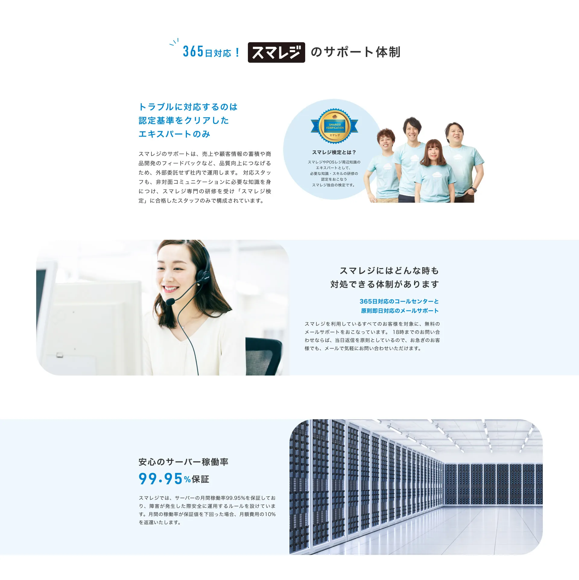 365日対応！スマレジのサポート体制。トラブルに対応するのは認定基準をクリアしたエキスパートのみ。スマレジのサポートは、 売上や顧客情報の蓄積や商品開発のフィードバックなど、 品質向上につなげるため、 外部委託せず社内で運用します。 対応スタッフも、非対面コミュニケーションに必要な知識を身につけ、スマレジ専門の研修を受け「スマレジ検定」 に合格したスタッフのみで構成されています。スマレジ検定とは？スマレジやPOSレジ周辺知識のエキスパートとして、必要な知識・スキルの研修の認定をおこなうスマレジ独自の検定です。スマレジにはどんな時も対処できる体制があります。365日対応のコールセンターと原則即日対応のメールサポート。スマレジを利用しているすべてのお客様を対象に、 無料のメールサポートをおこなっています。 18時までのお問い合わせならば、当日返信を原則としているので、 お急ぎのお客様でも、メールで気軽にお問い合わせいただけます。安心のサーバー稼働率 99.95% 保証。スマレジでは、 サーバーの月間稼働率 99.95%を保証しており、障害が発生した際安全に運用するルールを設けています。 月間の稼働率が保証値を下回った場合、 月額費用の10%を返還いたします。